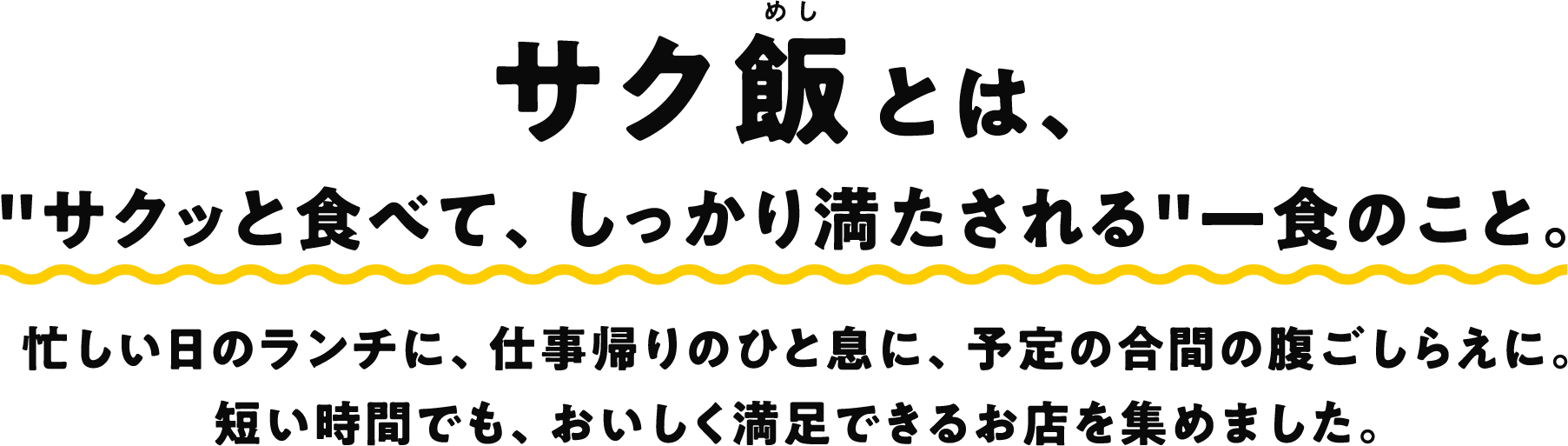 サク飯とは、"サクッと食べて、しっかり満たされる"一食のこと。忙しい日のランチに、仕事帰りのひと息に、予定の合間の腹ごしらえに。 短い時間でも、おいしく満足できるお店を集めました。